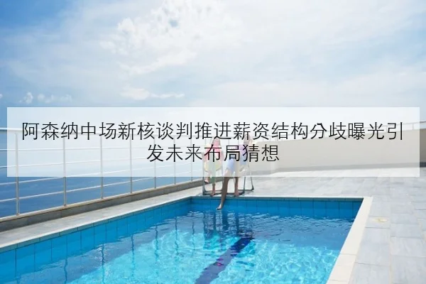 阿森纳中场新核谈判推进薪资结构分歧曝光引发未来布局猜想